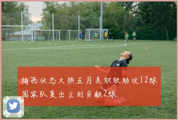 梅西状态火热五月美职联助攻12球国家队复出立刻贡献2球