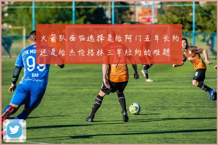 火箭队面临选择是给阿门五年长约还是给杰伦格林三年短约的难题