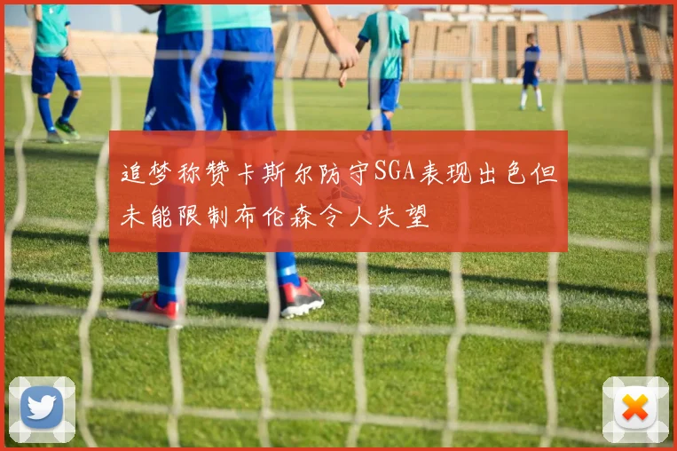 追梦称赞卡斯尔防守SGA表现出色但未能限制布伦森令人失望