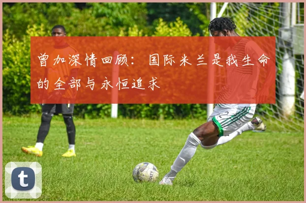 曾加深情回顾：国际米兰是我生命的全部与永恒追求
