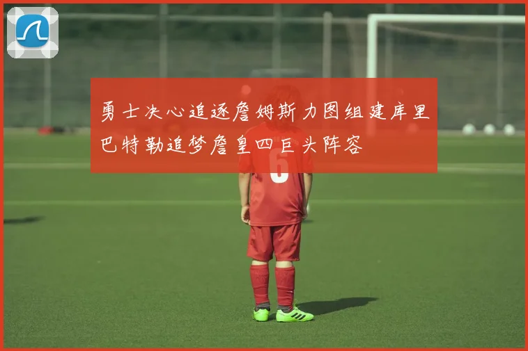 勇士决心追逐詹姆斯力图组建库里巴特勒追梦詹皇四巨头阵容