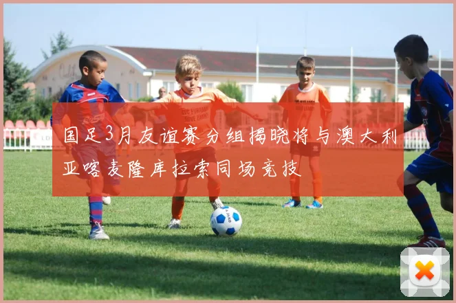 国足3月友谊赛分组揭晓将与澳大利亚喀麦隆库拉索同场竞技