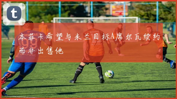 本菲卡希望与米兰目标A席尔瓦续约而非出售他