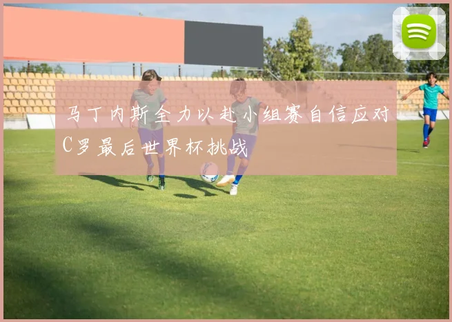 马丁内斯全力以赴小组赛自信应对C罗最后世界杯挑战