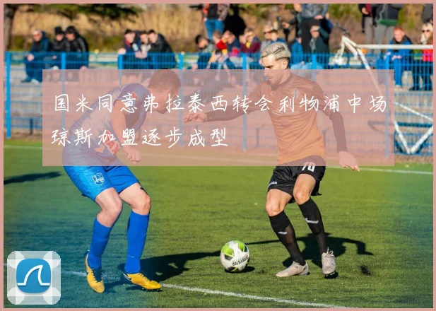 国米同意弗拉泰西转会利物浦中场琼斯加盟逐步成型