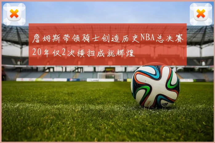 詹姆斯带领骑士创造历史NBA总决赛20年仅2次横扫成就辉煌