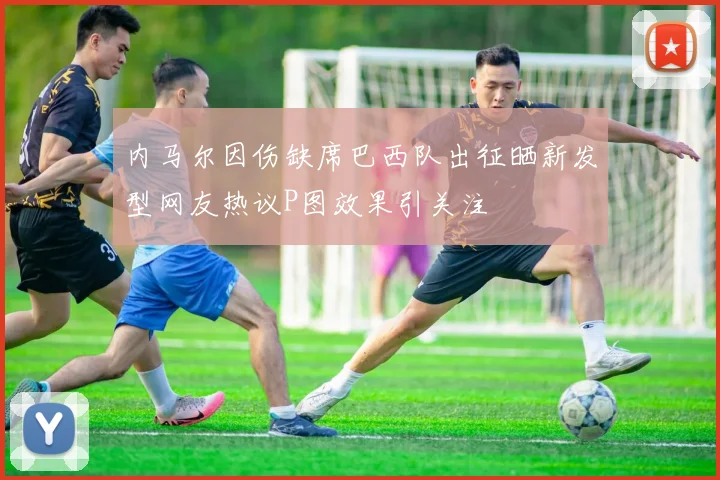 内马尔因伤缺席巴西队出征晒新发型网友热议P图效果引关注