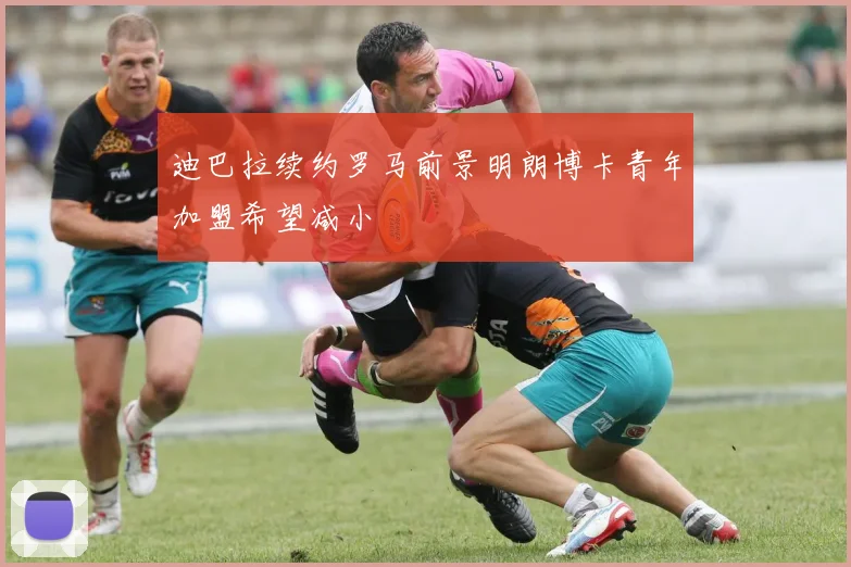 迪巴拉续约罗马前景明朗博卡青年加盟希望减小