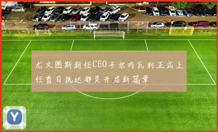 尤文图斯新任CEO卡尔内瓦利正式上任首日抵达都灵开启新篇章