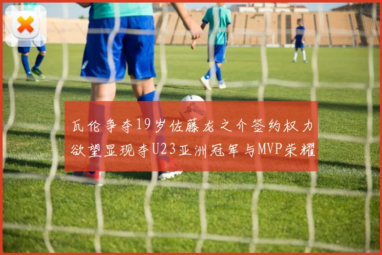 瓦伦争夺19岁佐藤龙之介签约权力欲望显现夺U23亚洲冠军与MVP荣耀