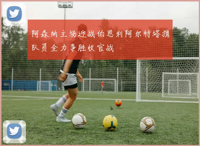 阿森纳主场迎战伯恩利阿尔特塔携队员全力争胜收官战