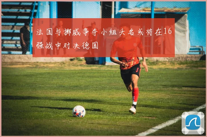 法国与挪威争夺小组头名或将在16强战中对决德国