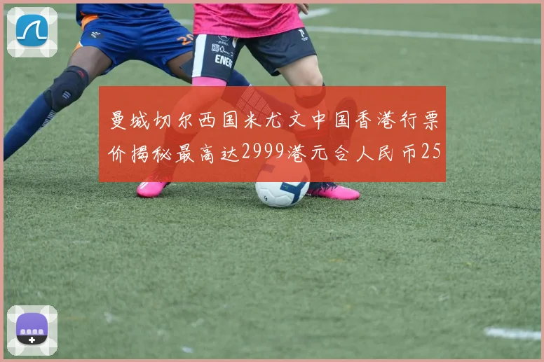 曼城切尔西国米尤文中国香港行票价揭秘最高达2999港元合人民币2598元
