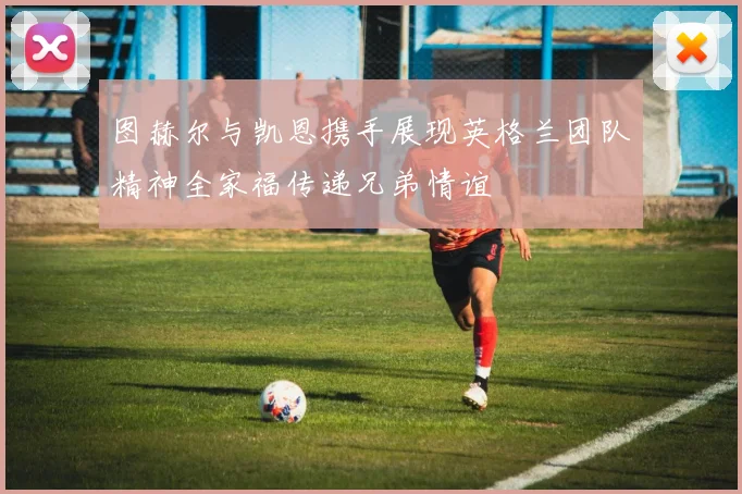 图赫尔与凯恩携手展现英格兰团队精神全家福传递兄弟情谊