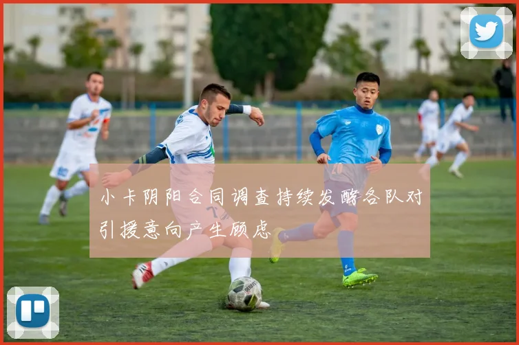 小卡阴阳合同调查持续发酵各队对引援意向产生顾虑