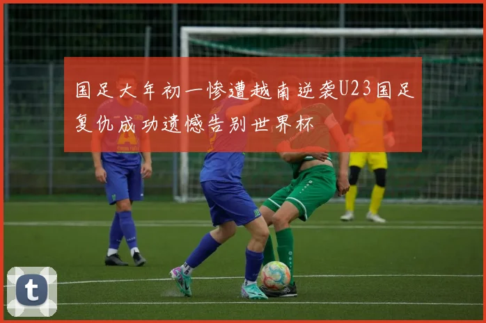国足大年初一惨遭越南逆袭U23国足复仇成功遗憾告别世界杯