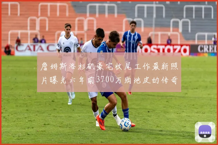 詹姆斯洛杉矶豪宅收尾工作最新照片曝光六年前3700万购地皮的传奇故事