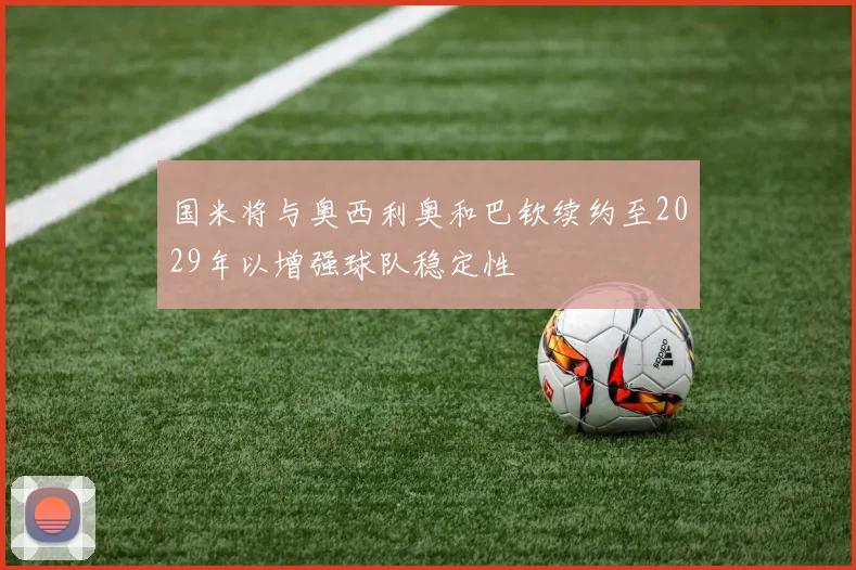 国米将与奥西利奥和巴钦续约至2029年以增强球队稳定性